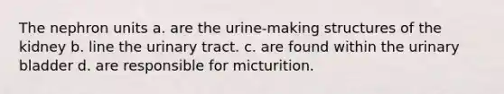 The nephron units a. are the urine-making structures of the kidney b. line the urinary tract. c. are found within the urinary bladder d. are responsible for micturition.