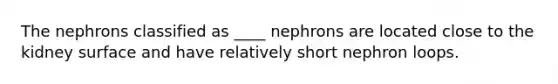 The nephrons classified as ____ nephrons are located close to the kidney surface and have relatively short nephron loops.