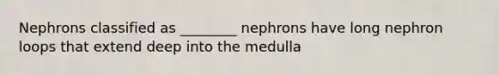 Nephrons classified as ________ nephrons have long nephron loops that extend deep into the medulla