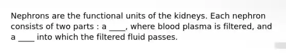 Nephrons are the functional units of the kidneys. Each nephron consists of two parts : a ____, where blood plasma is filtered, and a ____ into which the filtered fluid passes.