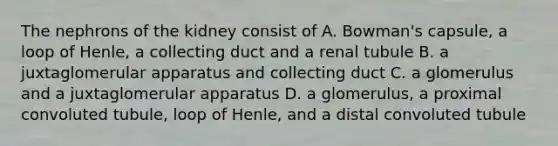 The nephrons of the kidney consist of A. Bowman's capsule, a loop of Henle, a collecting duct and a renal tubule B. a juxtaglomerular apparatus and collecting duct C. a glomerulus and a juxtaglomerular apparatus D. a glomerulus, a proximal convoluted tubule, loop of Henle, and a distal convoluted tubule