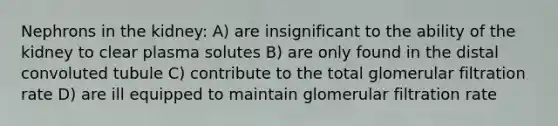 Nephrons in the kidney: A) are insignificant to the ability of the kidney to clear plasma solutes B) are only found in the distal convoluted tubule C) contribute to the total glomerular filtration rate D) are ill equipped to maintain glomerular filtration rate