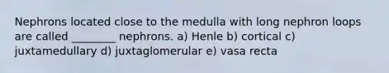 Nephrons located close to the medulla with long nephron loops are called ________ nephrons. a) Henle b) cortical c) juxtamedullary d) juxtaglomerular e) vasa recta