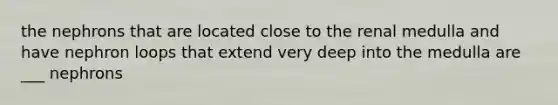 the nephrons that are located close to the renal medulla and have nephron loops that extend very deep into the medulla are ___ nephrons