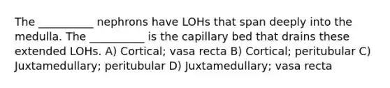 The __________ nephrons have LOHs that span deeply into the medulla. The __________ is the capillary bed that drains these extended LOHs. A) Cortical; vasa recta B) Cortical; peritubular C) Juxtamedullary; peritubular D) Juxtamedullary; vasa recta