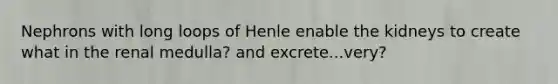 Nephrons with long loops of Henle enable the kidneys to create what in the renal medulla? and excrete...very?