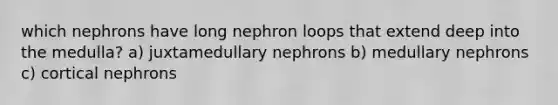 which nephrons have long nephron loops that extend deep into the medulla? a) juxtamedullary nephrons b) medullary nephrons c) cortical nephrons