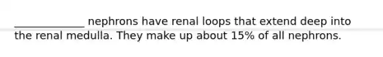 _____________ nephrons have renal loops that extend deep into the renal medulla. They make up about 15% of all nephrons.