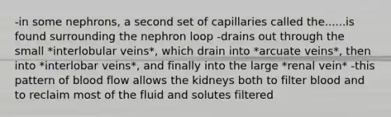 -in some nephrons, a second set of capillaries called the......is found surrounding the nephron loop -drains out through the small *interlobular veins*, which drain into *arcuate veins*, then into *interlobar veins*, and finally into the large *renal vein* -this pattern of blood flow allows the kidneys both to filter blood and to reclaim most of the fluid and solutes filtered