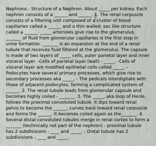 Nephrons - Structure of a Nephron: About _____ per kidney. Each nephron consists of a ______ and ______. 1. The renal corpuscle consists of a filtering unit composed of a cluster of blood capillaries called a ______ and a thin walled, sac like structure called a ______. _____ arterioles give rise to the glomerulus. _______ of fluid from glomerular capillaries is the first step in urine formation. _______ is an expansion at the end of a renal tubule that receives fluid filtered at the glomerulus. The capsule is made of two layers of _____ cells, outer parietal layer and inner visceral layer. -Cells of parietal layer (wall) - _____. -Cells of visceral layer are modified epithelial cells called _____. -Podocytes have several primary processes, which give rise to secondary processes aka _____. - The pedicels interdigitate with those of adjacent podocytes, forming a complicated system of ______. 2. The renal tubule leads from glomerular capsule and becomes highly coiled - _______. 3. The _____, aka loop of Henle, follows the proximal convoluted tubule. It dips toward renal pelvis to become the ______, curves back toward renal corpuscle and forms the ______. It becomes coiled again as the_______. 4. Several distal convoluted tubules merge in renal cortex to form a _______ (technically not part of the nephron) - proximal tubule has 2 subdivisions - ____ and _____. - Distal tubule has 2 subdivisions - ____ and _____.