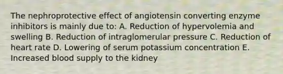 The nephroprotective effect of angiotensin converting enzyme inhibitors is mainly due to: A. Reduction of hypervolemia and swelling B. Reduction of intraglomerular pressure C. Reduction of heart rate D. Lowering of serum potassium concentration E. Increased blood supply to the kidney