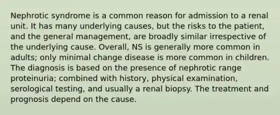 Nephrotic syndrome is a common reason for admission to a renal unit. It has many underlying causes, but the risks to the patient, and the general management, are broadly similar irrespective of the underlying cause. Overall, NS is generally more common in adults; only minimal change disease is more common in children. The diagnosis is based on the presence of nephrotic range proteinuria; combined with history, physical examination, serological testing, and usually a renal biopsy. The treatment and prognosis depend on the cause.