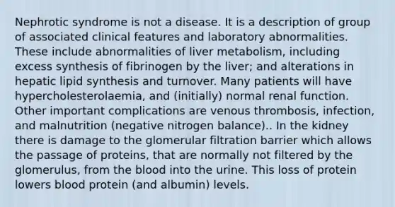 Nephrotic syndrome is not a disease. It is a description of group of associated clinical features and laboratory abnormalities. These include abnormalities of liver metabolism, including excess synthesis of fibrinogen by the liver; and alterations in hepatic lipid synthesis and turnover. Many patients will have hypercholesterolaemia, and (initially) normal renal function. Other important complications are venous thrombosis, infection, and malnutrition (negative nitrogen balance).. In the kidney there is damage to the glomerular filtration barrier which allows the passage of proteins, that are normally not filtered by the glomerulus, from the blood into the urine. This loss of protein lowers blood protein (and albumin) levels.