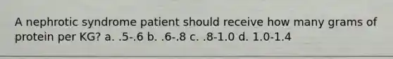 A nephrotic syndrome patient should receive how many grams of protein per KG? a. .5-.6 b. .6-.8 c. .8-1.0 d. 1.0-1.4