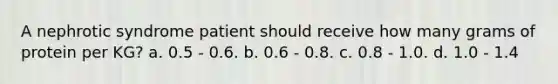 A nephrotic syndrome patient should receive how many grams of protein per KG? a. 0.5 - 0.6. b. 0.6 - 0.8. c. 0.8 - 1.0. d. 1.0 - 1.4