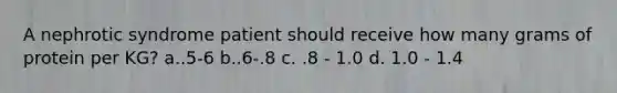 A nephrotic syndrome patient should receive how many grams of protein per KG? a..5-6 b..6-.8 c. .8 - 1.0 d. 1.0 - 1.4