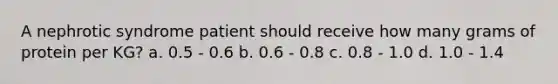 A nephrotic syndrome patient should receive how many grams of protein per KG? a. 0.5 - 0.6 b. 0.6 - 0.8 c. 0.8 - 1.0 d. 1.0 - 1.4