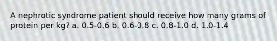 A nephrotic syndrome patient should receive how many grams of protein per kg? a. 0.5-0.6 b. 0.6-0.8 c. 0.8-1.0 d. 1.0-1.4