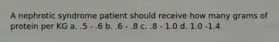 A nephrotic syndrome patient should receive how many grams of protein per KG a. .5 - .6 b. .6 - .8 c. .8 - 1.0 d. 1.0 -1.4