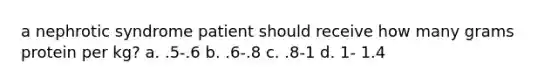 a nephrotic syndrome patient should receive how many grams protein per kg? a. .5-.6 b. .6-.8 c. .8-1 d. 1- 1.4