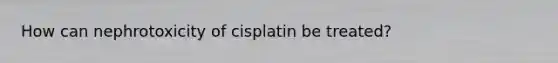 How can nephrotoxicity of cisplatin be treated?