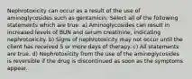 Nephrotoxicity can occur as a result of the use of aminoglycosides such as gentamicin. Select all of the following statements which are true. a) Aminoglycosides can result in increased levels of BUN and serum creatinine, indicating nephrotoxicity. b) Signs of nephrotoxicity may not occur until the client has received 5 or more days of therapy. c) All statements are true. d) Nephrotoxicity from the use of the aminoglycosides is reversible if the drug is discontinued as soon as the symptoms appear.