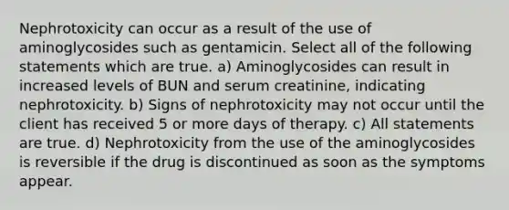 Nephrotoxicity can occur as a result of the use of aminoglycosides such as gentamicin. Select all of the following statements which are true. a) Aminoglycosides can result in increased levels of BUN and serum creatinine, indicating nephrotoxicity. b) Signs of nephrotoxicity may not occur until the client has received 5 or more days of therapy. c) All statements are true. d) Nephrotoxicity from the use of the aminoglycosides is reversible if the drug is discontinued as soon as the symptoms appear.