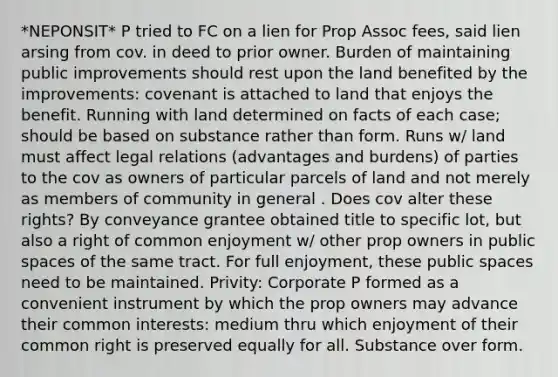 *NEPONSIT* P tried to FC on a lien for Prop Assoc fees, said lien arsing from cov. in deed to prior owner. Burden of maintaining public improvements should rest upon the land benefited by the improvements: covenant is attached to land that enjoys the benefit. Running with land determined on facts of each case; should be based on substance rather than form. Runs w/ land must affect legal relations (advantages and burdens) of parties to the cov as owners of particular parcels of land and not merely as members of community in general . Does cov alter these rights? By conveyance grantee obtained title to specific lot, but also a right of common enjoyment w/ other prop owners in public spaces of the same tract. For full enjoyment, these public spaces need to be maintained. Privity: Corporate P formed as a convenient instrument by which the prop owners may advance their common interests: medium thru which enjoyment of their common right is preserved equally for all. Substance over form.