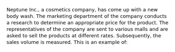 Neptune Inc., a cosmetics company, has come up with a new body wash. The marketing department of the company conducts a research to determine an appropriate price for the product. The representatives of the company are sent to various malls and are asked to sell the products at different rates. Subsequently, the sales volume is measured. This is an example of: