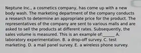 Neptune Inc., a cosmetics company, has come up with a new body wash. The marketing department of the company conducts a research to determine an appropriate price for the product. The representatives of the company are sent to various malls and are asked to sell the products at different rates. Subsequently, the sales volume is measured. This is an example of:______ A. laboratory experimentation. B. a drop-off survey. C. test marketing. D. a mail panel survey. E. a wireless phone survey.