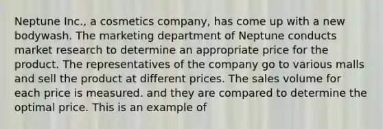 Neptune Inc., a cosmetics company, has come up with a new bodywash. The marketing department of Neptune conducts market research to determine an appropriate price for the product. The representatives of the company go to various malls and sell the product at different prices. The sales volume for each price is measured. and they are compared to determine the optimal price. This is an example of