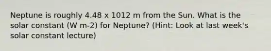 Neptune is roughly 4.48 x 1012 m from the Sun. What is the solar constant (W m-2) for Neptune? (Hint: Look at last week's solar constant lecture)