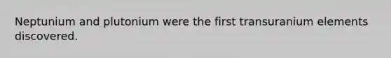 Neptunium and plutonium were the first transuranium elements discovered.