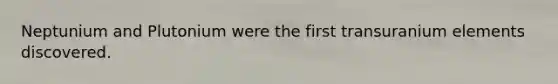 Neptunium and Plutonium were the first transuranium elements discovered.