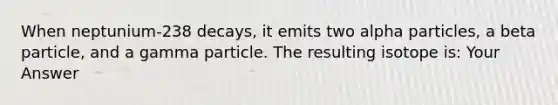 When neptunium-238 decays, it emits two alpha particles, a beta particle, and a gamma particle. The resulting isotope is: Your Answer