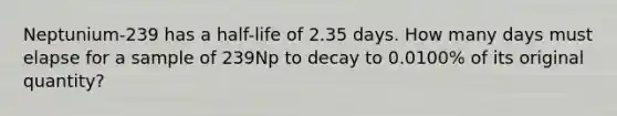 Neptunium-239 has a half-life of 2.35 days. How many days must elapse for a sample of 239Np to decay to 0.0100% of its original quantity?