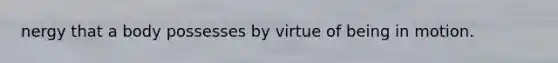 nergy that a body possesses by virtue of being in motion.