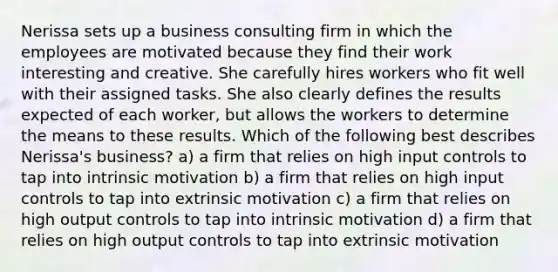 Nerissa sets up a business consulting firm in which the employees are motivated because they find their work interesting and creative. She carefully hires workers who fit well with their assigned tasks. She also clearly defines the results expected of each worker, but allows the workers to determine the means to these results. Which of the following best describes Nerissa's business? a) a firm that relies on high input controls to tap into intrinsic motivation b) a firm that relies on high input controls to tap into extrinsic motivation c) a firm that relies on high output controls to tap into intrinsic motivation d) a firm that relies on high output controls to tap into extrinsic motivation