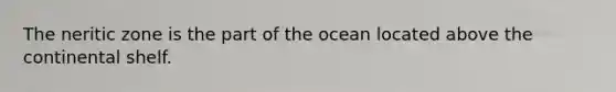 The neritic zone is the part of the ocean located above the continental shelf.