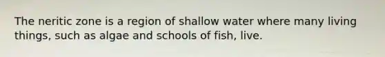 The neritic zone is a region of shallow water where many living things, such as algae and schools of fish, live.