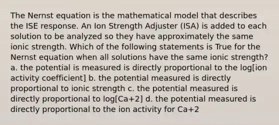 The Nernst equation is the mathematical model that describes the ISE response. An Ion Strength Adjuster (ISA) is added to each solution to be analyzed so they have approximately the same ionic strength. Which of the following statements is True for the Nernst equation when all solutions have the same ionic strength? a. the potential is measured is directly proportional to the log[ion activity coefficient] b. the potential measured is directly proportional to ionic strength c. the potential measured is directly proportional to log[Ca+2] d. the potential measured is directly proportional to the ion activity for Ca+2