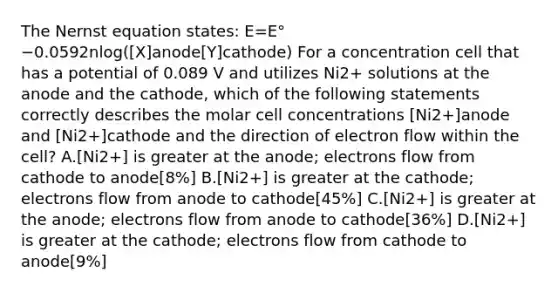 The Nernst equation states: E=E°−0.0592nlog([X]anode[Y]cathode) For a concentration cell that has a potential of 0.089 V and utilizes Ni2+ solutions at the anode and the cathode, which of the following statements correctly describes the molar cell concentrations [Ni2+]anode and [Ni2+]cathode and the direction of electron flow within the cell? A.[Ni2+] is greater at the anode; electrons flow from cathode to anode[8%] B.[Ni2+] is greater at the cathode; electrons flow from anode to cathode[45%] C.[Ni2+] is greater at the anode; electrons flow from anode to cathode[36%] D.[Ni2+] is greater at the cathode; electrons flow from cathode to anode[9%]