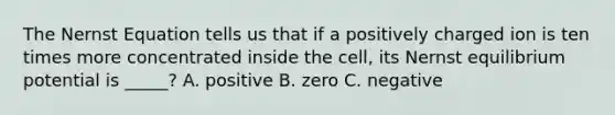 The Nernst Equation tells us that if a positively charged ion is ten times more concentrated inside the cell, its Nernst equilibrium potential is _____? A. positive B. zero C. negative