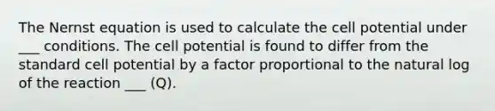 The Nernst equation is used to calculate the cell potential under ___ conditions. The cell potential is found to differ from the standard cell potential by a factor proportional to the natural log of the reaction ___ (Q).