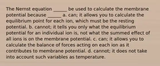 The Nernst equation ______ be used to calculate the membrane potential because ______ a. can; it allows you to calculate the equilibrium point for each ion, which must be the resting potential. b. cannot; it tells you only what the equilibrium potential for an individual ion is, not what the summed effect of all ions is on the membrane potential. c. can; it allows you to calculate the <a href='https://www.questionai.com/knowledge/kIXuFGElmb-balance-of-forces' class='anchor-knowledge'>balance of forces</a> acting on each ion as it contributes to membrane potential. d. cannot; it does not take into account such variables as temperature.