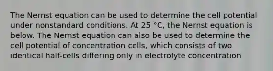 The Nernst equation can be used to determine the cell potential under nonstandard conditions. At 25 °C, the Nernst equation is below. The Nernst equation can also be used to determine the cell potential of concentration cells, which consists of two identical half-cells differing only in electrolyte concentration