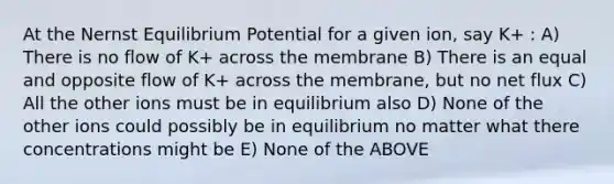 At the Nernst Equilibrium Potential for a given ion, say K+ : A) There is no flow of K+ across the membrane B) There is an equal and opposite flow of K+ across the membrane, but no net flux C) All the other ions must be in equilibrium also D) None of the other ions could possibly be in equilibrium no matter what there concentrations might be E) None of the ABOVE