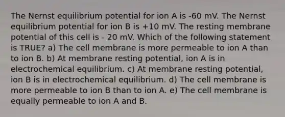 The Nernst equilibrium potential for ion A is -60 mV. The Nernst equilibrium potential for ion B is +10 mV. The resting membrane potential of this cell is - 20 mV. Which of the following statement is TRUE? a) The cell membrane is more permeable to ion A than to ion B. b) At membrane resting potential, ion A is in electrochemical equilibrium. c) At membrane resting potential, ion B is in electrochemical equilibrium. d) The cell membrane is more permeable to ion B than to ion A. e) The cell membrane is equally permeable to ion A and B.