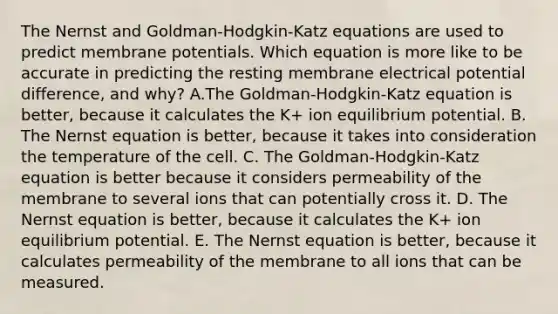 The Nernst and Goldman-Hodgkin-Katz equations are used to predict membrane potentials. Which equation is more like to be accurate in predicting the resting membrane electrical potential difference, and why? A.The Goldman-Hodgkin-Katz equation is better, because it calculates the K+ ion equilibrium potential. B. The Nernst equation is better, because it takes into consideration the temperature of the cell. C. The Goldman-Hodgkin-Katz equation is better because it considers permeability of the membrane to several ions that can potentially cross it. D. The Nernst equation is better, because it calculates the K+ ion equilibrium potential. E. The Nernst equation is better, because it calculates permeability of the membrane to all ions that can be measured.