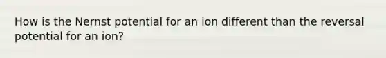 How is the Nernst potential for an ion different than the reversal potential for an ion?